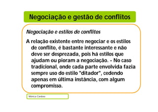 Negociação e gestão de conflitos

Negociação e estilos de conflitos
A relação existente entre negociar e os estilos
  de conflito, é bastante interessante e não
  deve ser desprezada, pois há estilos que
  ajudam ou pioram a negociação. - No caso
  tradicional, onde cada parte envolvida fazia
  sempre uso do estilo "ditador", cedendo
  apenas em última instância, com algum
  compromisso.
 Mónica Cardoso
 