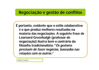 Negociação e gestão de conflitos


É portanto, evidente que o estilo colaborativo
  é o que produz melhores resultados na
  maioria das negociações. A seguinte frase de
  Leornard Greenhalgh (professor de
  negociação) ilustra bem o contrário da
  filosofia tradicionalista: "Os gestores
  precisam de fazer negócios, baseados nas
  relações com os outros.“
 Mónica Cardoso
 