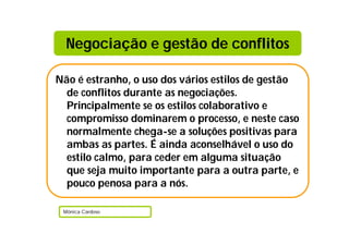 Negociação e gestão de conflitos

Não é estranho, o uso dos vários estilos de gestão
  de conflitos durante as negociações.
  Principalmente se os estilos colaborativo e
  compromisso dominarem o processo, e neste caso
  normalmente chega-se a soluções positivas para
  ambas as partes. É ainda aconselhável o uso do
  estilo calmo, para ceder em alguma situação
  que seja muito importante para a outra parte, e
  pouco penosa para a nós.

 Mónica Cardoso
 