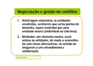 Negociação e gestão de conflitos

1. Arbitragem voluntária: as entidades
   envolvidas, aceitarem que certos pontos de
   discórdia, sejam resolvidos por uma
   entidade neutra (individual ou colectiva).
2. Mediador: um elemento neutro, ouvir
   ambas as entidades, de modo a aconselhá-
   las com novas alternativas, no sentido de
   chegarem a um entendimento e
   colaboração.
Mónica Cardoso
 