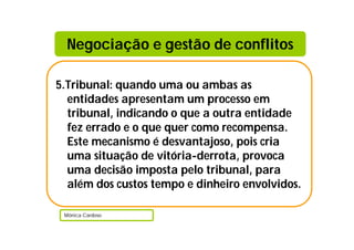 Negociação e gestão de conflitos

5.Tribunal: quando uma ou ambas as
  entidades apresentam um processo em
  tribunal, indicando o que a outra entidade
  fez errado e o que quer como recompensa.
  Este mecanismo é desvantajoso, pois cria
  uma situação de vitória-derrota, provoca
  uma decisão imposta pelo tribunal, para
  além dos custos tempo e dinheiro envolvidos.

 Mónica Cardoso
 