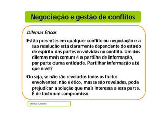 Negociação e gestão de conflitos

Dilemas Éticos
Estão presentes em qualquer conflito ou negociação e a
   sua resolução está claramente dependente do estado
   de espírito das partes envolvidas no conflito. Um dos
   dilemas mais comuns é a partilha de informação,
   por parte duma entidade. Partilhar informação até
   que nível?
Ou seja, se não são revelados todos os factos
  envolventes, não é ético, mas se são revelados, pode
  prejudicar a solução que mais interessa a essa parte.
  É de facto um compromisso.

 Mónica Cardoso
 