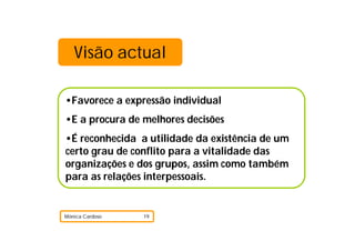 Visão actual

•Favorece a expressão individual
•E a procura de melhores decisões
•É reconhecida a utilidade da existência de um
certo grau de conflito para a vitalidade das
organizações e dos grupos, assim como também
para as relações interpessoais.


Mónica Cardoso   19
 