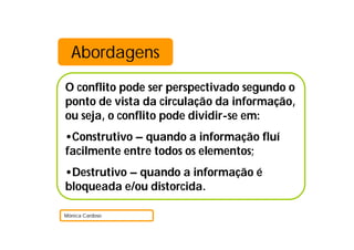 Abordagens
O conflito pode ser perspectivado segundo o
ponto de vista da circulação da informação,
ou seja, o conflito pode dividir-se em:
•Construtivo – quando a informação fluí
facilmente entre todos os elementos;
•Destrutivo – quando a informação é
bloqueada e/ou distorcida.

Mónica Cardoso
 