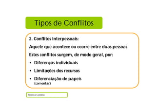Tipos de Conflitos
2. Conflitos Interpessoais:
Aquele que acontece ou ocorre entre duas pessoas.
Estes conflitos surgem, de modo geral, por:
• Diferenças individuais
• Limitações dos recursos
• Diferenciação de papeis
    (comentar)


Mónica Cardoso
 