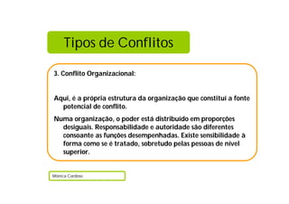 Tipos de Conflitos

3. Conflito Organizacional:


Aqui, é a própria estrutura da organização que constituí a fonte
  potencial de conflito.
Numa organização, o poder está distribuído em proporções
  desiguais. Responsabilidade e autoridade são diferentes
  consoante as funções desempenhadas. Existe sensibilidade à
  forma como se é tratado, sobretudo pelas pessoas de nível
  superior.


Mónica Cardoso
 