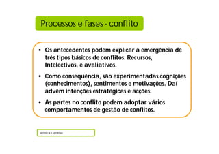 Processos e fases - conflito


• Os antecedentes podem explicar a emergência de
  três tipos básicos de conflitos: Recursos,
  Intelectivos, e avaliativos.
• Como consequência, são experimentadas cognições
  (conhecimentos), sentimentos e motivações. Daí
  advêm intenções estratégicas e acções.
• As partes no conflito podem adoptar vários
  comportamentos de gestão de conflitos.


Mónica Cardoso
 