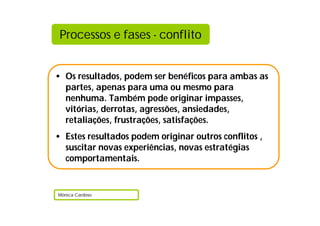 Processos e fases - conflito


• Os resultados, podem ser benéficos para ambas as
  partes, apenas para uma ou mesmo para
  nenhuma. Também pode originar impasses,
  vitórias, derrotas, agressões, ansiedades,
  retaliações, frustrações, satisfações.
• Estes resultados podem originar outros conflitos ,
  suscitar novas experiências, novas estratégias
  comportamentais.


Mónica Cardoso
 