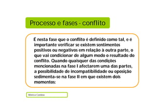 Processo e fases - conflito

    É nesta fase que o conflito é definido como tal, e é
    importante verificar se existem sentimentos
    positivos ou negativos em relação à outra parte, o
    que vai condicionar de algum modo o resultado do
    conflito. Quando quaisquer das condições
    mencionadas na fase I afectarem uma das partes,
    a possibilidade de incompatibilidade ou oposição
    sedimenta-se na fase II em que existem dois
    momentos:

Mónica Cardoso
 
