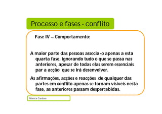 Processo e fases - conflito
    Fase IV – Comportamento:


A maior parte das pessoas associa-o apenas a esta
  quarta fase, ignorando tudo o que se passa nas
  anteriores, apesar de todas elas serem essenciais
  par a acção que se irá desenvolver.
As afirmações, acções e reacções de qualquer das
  partes em conflito apenas se tornam visíveis nesta
  fase, as anteriores passam despercebidas.
Mónica Cardoso
 