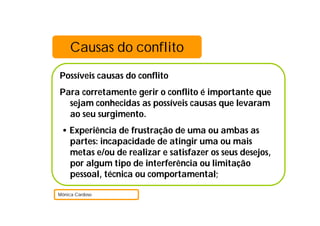 Causas do conflito
Possíveis causas do conflito
Para corretamente gerir o conflito é importante que
  sejam conhecidas as possíveis causas que levaram
  ao seu surgimento.
 • Experiência de frustração de uma ou ambas as
   partes: incapacidade de atingir uma ou mais
   metas e/ou de realizar e satisfazer os seus desejos,
   por algum tipo de interferência ou limitação
   pessoal, técnica ou comportamental;

Mónica Cardoso
 
