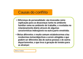 Causas do conflito

 • Diferenças de personalidade: são invocadas como
   explicação para as desavenças tanto no ambiente
   familiar como no ambiente de trabalho, e reveladas no
   relacionamento diário através de algumas
   características indesejáveis na outra parte envolvida;
• Metas diferentes: é muito comum estabelecermos e/ou
  recebermos metas/objectivos a serem atingidos e que
  podem ser diferentes dos de outras pessoas e de outros
  departamentos, o que leva à geração de tensões para
  as alcançar;

Mónica Cardoso
 