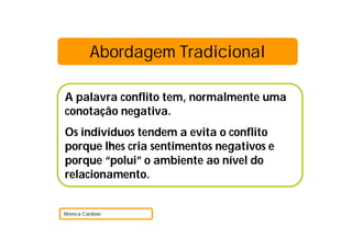 Abordagem Tradicional

A palavra conflito tem, normalmente uma
conotação negativa.
Os indivíduos tendem a evita o conflito
porque lhes cria sentimentos negativos e
porque “polui” o ambiente ao nível do
relacionamento.


Mónica Cardoso
 
