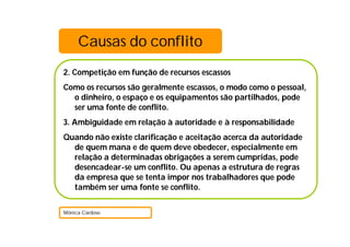 Causas do conflito
2. Competição em função de recursos escassos
Como os recursos são geralmente escassos, o modo como o pessoal,
  o dinheiro, o espaço e os equipamentos são partilhados, pode
  ser uma fonte de conflito.
3. Ambiguidade em relação à autoridade e à responsabilidade
Quando não existe clarificação e aceitação acerca da autoridade
  de quem mana e de quem deve obedecer, especialmente em
  relação a determinadas obrigações a serem cumpridas, pode
  desencadear-se um conflito. Ou apenas a estrutura de regras
  da empresa que se tenta impor nos trabalhadores que pode
  também ser uma fonte se conflito.

Mónica Cardoso
 