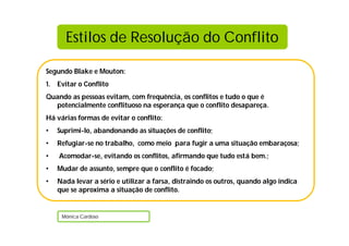 Estilos de Resolução do Conflito

Segundo Blake e Mouton:
1. Evitar o Conflito
Quando as pessoas evitam, com frequência, os conflitos e tudo o que é
  potencialmente conflituoso na esperança que o conflito desapareça.
Há várias formas de evitar o conflito:
•   Suprimi-lo, abandonando as situações de conflito;
•   Refugiar-se no trabalho, como meio para fugir a uma situação embaraçosa;
•   Acomodar-se, evitando os conflitos, afirmando que tudo está bem.;
•   Mudar de assunto, sempre que o conflito é focado;
•   Nada levar a sério e utilizar a farsa, distraindo os outros, quando algo indica
    que se aproxima a situação de conflito.


     Mónica Cardoso
 