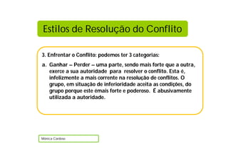 Estilos de Resolução do Conflito

3. Enfrentar o Conflito: podemos ter 3 categorias:
a. Ganhar – Perder – uma parte, sendo mais forte que a outra,
   exerce a sua autoridade para resolver o conflito. Esta é,
   infelizmente a mais corrente na resolução de conflitos. O
   grupo, em situação de inferioridade aceita as condições, do
   grupo porque este émais forte e poderoso. É abusivamente
   utilizada a autoridade.




Mónica Cardoso
 