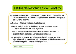Estilos de Resolução do Conflito

b. Perder –Perder : esta não satisfaz objectivamente menhuma das
   partes envolvidas no conflito, simplesmente, nenhuma das partes
   dá a vitória à outra.
c. Ganhar – Ganhar: Esta resolução implica
- que o conflito seja um problema que urge resolver e não
   propriamente uma batalha a ganhar;
- que as partes envolvidas confrontem os pontos de vista e se
   disponibilizem para resolver as suas diferenças;
- a resolução exige que as pessoas se coloquem frente a frente,
   sejam frontais e comunguem da mesma necessidade de resolver o
   problema implica o conceito de negociação.

    Mónica Cardoso
 