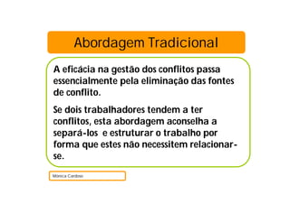 Abordagem Tradicional
A eficácia na gestão dos conflitos passa
essencialmente pela eliminação das fontes
de conflito.
Se dois trabalhadores tendem a ter
conflitos, esta abordagem aconselha a
separá-los e estruturar o trabalho por
forma que estes não necessitem relacionar-
se.
Mónica Cardoso
 