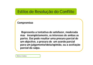 Estilos de Resolução do Conflito

Compromisso


     Representa a tentativa de satisfazer, moderada
    mas incompletamente, os interesses de ambas as
    partes. Daí pode resultar uma procura parcial de
    um objectivo, a procura de um acordo parcial
    para um julgamento/ideia/opinião, ou a aceitação
    parcial da culpa.

Mónica Cardoso
 