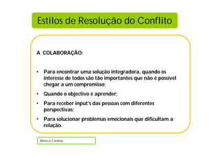 Estilos de Resolução do Conflito


A COLABORAÇÃO:


•     Para encontrar uma solução integradora, quando os
      interesse de todos são tão importantes que não é possível
      chegar a um compromisso;
•     Quando o objectivo é aprender;
•     Para receber input’s das pessoas com diferentes
      perspectivas;
•     Para solucionar problemas emocionais que dificultam a
      relação.

    Mónica Cardoso
 