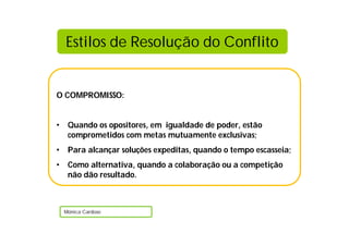 Estilos de Resolução do Conflito


O COMPROMISSO:


•    Quando os opositores, em igualdade de poder, estão
     comprometidos com metas mutuamente exclusivas;
•    Para alcançar soluções expeditas, quando o tempo escasseia;
•    Como alternativa, quando a colaboração ou a competição
     não dão resultado.



    Mónica Cardoso
 