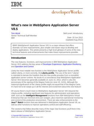 What's new in WebSphere Application Server
V8.5
Tom Alcott                                                      Skill Level: Introductory
Senior Technical Staff Member
IBM                                                                  Date: 20 Jun 2012
                                                                   (Updated Aug 2012)

 IBM® WebSphere® Application Server V8.5 is a major release that offers
 dramatic run time improvements, plus simpler and easier ways to develop and
 deploy applications. This article presents a high level glimpse of some of the new
 technical features and enhancements that make these improvements possible.


Introduction
The new features, functions, and improvements in IBM WebSphere Application
Server V8.5 address the key areas of Developer Experience, Application Resiliency
and Operation and Control.

Likely the most notable new function is the WebSphere Application Server profile
called Liberty, or more correctly, the Liberty profile. The use of the term “Liberty”
is intended to denote the freedom that this new profile provides from a monolithic
application server runtime. No doubt it’s a coincidence that WebSphere Application
Server V8.5 becomes generally available on June 15, 2012, which is also the
anniversary of the signing of the Magna Carta (on June 15, 1215). Although the
historical significance of the Liberty profile might not equal that of the Magna Carta,
it’s hard not to be swept up in all the interest and excitement about this new feature!

Of course there’s much more to WebSphere Application Server V8.5 beyond the
Liberty profile, including significant new features for administration and operations
staff, such as the Intelligent Management functions from IBM WebSphere Virtual
Enterprise that can minimize end-user outages, plus maximize operational monitoring
and control of the production environment. There are also enhancements to the
Java™ Batch function that was delivered in WebSphere Application Server V8, as
well as other functions to improve operations control and staff efficiency.

The sections that follow describe many of the major new functions you'll find in this
latest release of WebSphere Application Server.

© Copyright IBM Corporation 2012                                                Trademarks
What's new in WebSphere Application Server V8.5                                Page 1 of 16
 