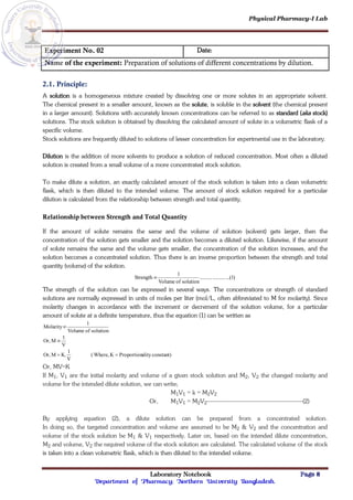 Physical Pharmacy-I Lab
Laboratory Notebook Page 8
Department of Pharmacy; Northern University Bangladesh.
Experiment No. 02 Date:
Name of the experiment: Preparation of solutions of different concentrations by dilution.
2.1. Principle:
A solution is a homogeneous mixture created by dissolving one or more solutes in an appropriate solvent.
The chemical present in a smaller amount, known as the solute, is soluble in the solvent (the chemical present
in a larger amount). Solutions with accurately known concentrations can be referred to as standard (aka stock)
solutions. The stock solution is obtained by dissolving the calculated amount of solute in a volumetric flask of a
specific volume.
Stock solutions are frequently diluted to solutions of lesser concentration for experimental use in the laboratory.
Dilution is the addition of more solvents to produce a solution of reduced concentration. Most often a diluted
solution is created from a small volume of a more concentrated stock solution.
To make dilute a solution, an exactly calculated amount of the stock solution is taken into a clean volumetric
flask, which is then diluted to the intended volume. The amount of stock solution required for a particular
dilution is calculated from the relationship between strength and total quantity.
Relationship between Strength and Total Quantity
If the amount of solute remains the same and the volume of solution (solvent) gets larger, then the
concentration of the solution gets smaller and the solution becomes a diluted solution. Likewise, if the amount
of solute remains the same and the volume gets smaller, the concentration of the solution increases, and the
solution becomes a concentrated solution. Thus there is an inverse proportion between the strength and total
quantity (volume) of the solution.
)
1
...(
..........
..........
solution
of
Volume
1
Strength 
The strength of the solution can be expressed in several ways. The concentrations or strength of standard
solutions are normally expressed in units of moles per liter (mol/L, often abbreviated to M for molarity). Since
molarity changes in accordance with the increment or decrement of the solution volume, for a particular
amount of solute at a definite temperature, thus the equation (1) can be written as
constant)
ality
Proportion
K
Where,
(
V
1
K.
M
Or,
V
1
M
Or,
solution
of
Volume
1
Molarity




Or, MV=K
If M1, V1 are the initial molarity and volume of a given stock solution and M2, V2 the changed molarity and
volume for the intended dilute solution, we can write;
M1V1 = k = M2V2
Or, M1V1 = M2V2------------------------------------------------------(2)
By applying equation (2), a dilute solution can be prepared from a concentrated solution.
In doing so, the targeted concentration and volume are assumed to be M2 & V2 and the concentration and
volume of the stock solution be M1 & V1 respectively. Later on, based on the intended dilute concentration,
M2 and volume, V2 the required volume of the stock solution are calculated. The calculated volume of the stock
is taken into a clean volumetric flask, which is then diluted to the intended volume.
 