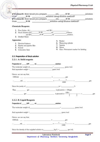 Physical Pharmacy-I Lab
Laboratory Notebook Page 9
Department of Pharmacy; Northern University Bangladesh.
Problem-01: How would you prepare mL, N/M solution
from N/M solution using dilution method?
Problem-02: How would you prepare mL, N/M solution
from N/M solution using dilution method?
Chemicals/Reagents:
1. Pure Solute (A.) and (B.) .
2. Stock Solution (A.) N/M mL solution.
and (B.) N/M mL solution.
3. Distilled Water
Apparatus:
1. Electrical balance
2. Pipette and pipette filler
3. Funnel
4. Volumetric flask
5. Beaker
6. Measuring cylinder
7. Spatula
8. Stirrer
9. Glue /Permanent marker for labeling
2.2. Preparation of Stock solution
2.2.1. A: Solid reagents
Preparation of N/M mL solution:
The molecular weight of = gram/mol.
And equivalent weight = gram/mol.
Hence, we can say that,
gm
1000
mL
gm
mL
1000






Since the purity of is = %
 
gm
100
in
present
is
gm
gm
100
in
present
is
gm
Thus,





2.2.2. B: Liquid Reagents
Preparation of N/M mL solution:
The molecular weight of = gram/mol.
And equivalent weight = gram/mol.
Hence, we can say that,
gm
1000
mL
gm
mL
1000






Since the density of the supplied solution is kg/L = gm/mL
 