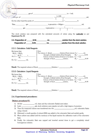 Physical Pharmacy-I Lab
Laboratory Notebook Page 10
Department of Pharmacy; Northern University Bangladesh.
 
mL
100
1
of
gm
100
mL
1
is
of
gm
Hence,





On the other hand the purity of is = %
 
mL
in
present
is
gm
mL
100gm
in
present
is
gm
Thus,






The stock solution was prepared with the calculated amounts of solute using the method(s) as per
Experiment No.-01
2.3. Preparation of N/M mL solution from the stock solution.
Preparation of N/M mL solution from the stock solution.
2.3.1. Calculation: Solid Reagents
We know that,
M1V1 = M2V2
M
V
M
V
Or,
1
2
2
1



Or, V1= mL
Here,
The volume of diluted Solution (Final volume), V2 = mL
Strength of diluted solution (Final Strength), M2 = N/M
Volume of Stock Solution (Volume to be taken), V1 = ? mL
Strength of Stock solution, M1 = N/M
Result: The required volume of Stock Solution = mL.
2.3.2. Calculation: Liquid Reagents
We know that,
M1V1 = M2V2
M
V
M
V
Or,
1
2
2
1



Or, V1= mL
Here,
The volume of diluted Solution (Final volume), V2 = mL
Strength of diluted solution (Final Strength), M2 = N/M
Volume of Stock Solution (Volume to be taken), V1 = ? mL
Strength of Stock solution, M1 = N/M
Result: The required volume of Stock Solution = mL.
2.4. Experimental procedures:
Dilution procedures-01:
1. At first mL clean and dry volumetric flask(s) were taken.
2. Later mL stock solutions were pipette out with a high degree of precision.
3. Then the measured volume was transferred into the mL volumetric flasks
using a funnel.
4. Afterward, a small quantity of solvent (DW) was added to the volumetric flask and swirled gently.
5. More solvent was added until the meniscus of the liquid reaches the calibration mark of the volumetric
flask.
6. Finally, the volumetric flask was capped and inverted several times to get a completely mixed
homogenous solution.
 