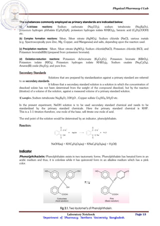 Physical Pharmacy-I Lab
Laboratory Notebook Page 13
Department of Pharmacy; Northern University Bangladesh.
The substances commonly employed as primary standards are indicated below:
(a) Acid-base reactions: Sodium carbonate (Na2CO3); sodium tetraborate (Na2B4O7),
potassium hydrogen phthalate (C8H5O4K), potassium hydrogen iodate KH(IO3)2, benzoic acid (C6H5COOH)
etc.
(b) Complex formation reactions: Silver, Silver nitrate (AgNO3), Sodium chloride (NaCl), various metals
(e.g. Spectroscopically pure Zinc, Mg, Copper, and Manganese) and salts, depending upon the reaction used.
(c) Precipitation reactions: Silver, Silver nitrate (AgNO3), Sodium chloride(NaCl), Potassium chloride (KCl), and
Potassium bromide(KBr) (prepared from potassium bromate).
(d) Oxidation-reduction reactions: Potassium dichromate (K2Cr2O7), Potassium bromate (KBrO3),
Potassium iodate (KIO3), Potassium hydrogen iodate KH(IO3)2, Sodium oxalate (Na2C2O4),
Arsenic(III) oxide (As2O3), and pure Iron.
Secondary Standards
Solutions that are prepared by standardization against a primary standard are referred
to as secondary standards.
It follows that a secondary standard solution is a solution in which the concentration of
dissolved solute has not been determined from the weight of the compound dissolved, but by the reaction
(titration) of a volume of the solution, against a measured volume of a primary standard solution.
Examples: Sodium tetraborate Na2B4O7.10H2O , Copper sulfate Cu2SO4.5H2O etc.
In the present experiment, NaOH solution is to be used secondary standard chemical and needs to be
standardized by the primary standard chemicals. Here the primary standard chemical is KHP.
This is a 1:1 titration therefore, one mole of the base, will titrate one mole of acid.
The end point of the solution would be determined by an indicator, phenolphthalein.
Reaction:
NaOH(aq) + KHC8H4O4(aq) = KNaC8H4O4(aq) + H2O(l)
Indicator
Phenolphthalein: Phenolphthalein exists in two tautomeric forms. Phenolphthalein has benziod form in an
acidic medium and thus, it is colorless while it has quinonoid form in an alkaline medium which has a pink
color.
Fig 3.1. Two tautomer’s of Phenolphthalein.
 