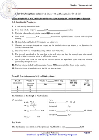 Physical Pharmacy-I Lab
Laboratory Notebook Page 15
Department of Pharmacy; Northern University Bangladesh.
C. 0.5% 100 mL Phenolphthalein solution: 50 mL Ethanol+ 0.5 gm Phenolphthalein+ 50 mL DW.
Standardization of NaOH solution by Potassium Hydrogen Phthalate (KHP) solution
3.4. Experimental Procedures:
1. A clean and dry burette was taken.
2. It was filled with the prepared N/M Solution.
3. The initial volume of solution in the burette (IBR) was recorded.
4. Then 10 mL N/M solution was pipetted out into a conical flask with great
accuracy.
5. 01 drop of phenolphthalein (HPh) indicator was added to it.
6. Afterward, the burette's stopcock was opened and the standard solution was allowed to run down into the
conical (Erlenmeyer) flask.
7. The conical flask was swirled while adding solution from the burette.
8. The stopcock was closed at the very close to the end point, and then the stopcock was only opened
enough to allow one drop at a time to fall from the burette.
9. The stopcock was closed as soon as the reaction reached its equivalence point when the indicator
permanently changed its color.
10. The final volume of alkali used to neutralize the acid (FBR) was recorded (as shown on the burette).
11. The titration was repeated two times and the titer was calculated.
Table-3.1: Data for the standardization of NaOH solution:
No. of
observations
Volume of
.
(V1 mL)
Volume of solution (mL) Difference
(FBR-IBR)
(mL)
Mean
volume
(V2 mL)
IBR FBR
1 10
2 10
3 10
3.5. Calculation of the strength of NaOH solution:
We know that,
V[ ]S[ ]= V[ ]S[ ]
 
   
 
 
  N/M
S
Or,
N/M
S
Or,
V
S
V
S
Or,




Here,
Volume of , V1 = 10 mL
Strength of , S1 =
Volume of , V2 = mL (Mean)
Strength of , S2=
3.6. Result:
The standardized concentration of the prepared NaOH solution was N/M.
 