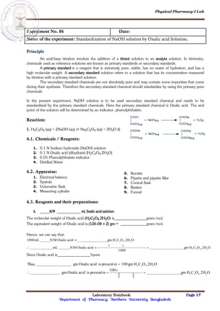 Physical Pharmacy-I Lab
Laboratory Notebook Page 17
Department of Pharmacy; Northern University Bangladesh.
Experiment No. 04 Date:
Name of the experiment: Standardization of NaOH solution by Oxalic acid Solution.
Principle
An acid-base titration involves the addition of a titrant solution to an analyte solution. In titrimetry,
chemicals used as reference solutions are known as primary standards or secondary standards.
A primary standard is a reagent that is extremely pure, stable, has no water of hydration, and has a
high molecular weight. A secondary standard solution refers to a solution that has its concentration measured
by titration with a primary standard solution.
The secondary standard chemicals are not absolutely pure and may contain some impurities that come
during their synthesis. Therefore the secondary standard chemical should standardize by using the primary pure
chemicals.
In the present experiment, NaOH solution is to be used secondary standard chemical and needs to be
standardized by the primary standard chemicals. Here the primary standard chemical is Oxalic acid. The end
point of the solution will be determined by an indicator, phenolphthalein.
Reaction:
1. H2C2O4 (aq) + 2NaOH (aq) ⇌ Na2C2O4 (aq) + 2H2O (l)
4.1. Chemicals / Reagents:
1. 0.1 N Sodium hydroxide (NaOH) solution
2. 0.1 N Oxalic acid (dihydrate) [H2C2O4.2H2O]
3. 0.5% Phenolphthalein indicator
4. Distilled Water
4.2. Apparatus:
1. Electrical balance
2. Spatula
3. Volumetric flask
4. Measuring cylinder
5. Burette
6. Pipette and pipette filler
7. Conical flask
8. Beaker
9. Funnel
4.3. Reagents and their preparations:
A. N/M mL Oxalic acid solution:
The molecular weight of Oxalic acid (H2C2O4.2H2O) is gram/mol.
The equivalent weight of Oxalic acid is (126.08 ÷ 2) gm = gram/mol.
Hence, we can say that:
O
.2H
O
C
H
gm
1000
acid
Oxalic
N/M
mL
O
.2H
O
C
H
gm
acid
Oxalic
N/M
mL
1000
2
4
2
2
2
4
2
2






Since Oxalic acid is %pure
 
O
.2H
O
C
H
gm
100
in
present
is
acid
Oxalic
gm
O
.2H
O
C
H
gm
100
in
present
is
acid
Oxalic
gm
Thus,
2
4
2
2
2
4
2
2





 