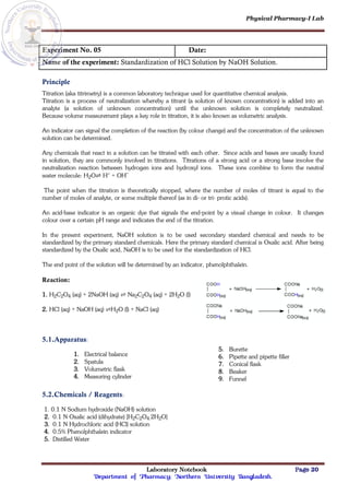 Physical Pharmacy-I Lab
Laboratory Notebook Page 20
Department of Pharmacy; Northern University Bangladesh.
Experiment No. 05 Date:
Name of the experiment: Standardization of HCl Solution by NaOH Solution.
Principle
Titration (aka titrimetry) is a common laboratory technique used for quantitative chemical analysis.
Titration is a process of neutralization whereby a titrant (a solution of known concentration) is added into an
analyte (a solution of unknown concentration) until the unknown solution is completely neutralized.
Because volume measurement plays a key role in titration, it is also known as volumetric analysis.
An indicator can signal the completion of the reaction (by colour change) and the concentration of the unknown
solution can be determined.
Any chemicals that react in a solution can be titrated with each other. Since acids and bases are usually found
in solution, they are commonly involved in titrations. Titrations of a strong acid or a strong base involve the
neutralization reaction between hydrogen ions and hydroxyl ions. These ions combine to form the neutral
water molecule: H2O⇌ H+ + OH–
The point when the titration is theoretically stopped, where the number of moles of titrant is equal to the
number of moles of analyte, or some multiple thereof (as in di- or tri- protic acids).
An acid-base indicator is an organic dye that signals the end-point by a visual change in colour. It changes
colour over a certain pH range and indicates the end of the titration.
In the present experiment, NaOH solution is to be used secondary standard chemical and needs to be
standardized by the primary standard chemicals. Here the primary standard chemical is Oxalic acid. After being
standardized by the Oxalic acid, NaOH is to be used for the standardization of HCl.
The end point of the solution will be determined by an indicator, phenolphthalein.
Reaction:
1. H2C2O4 (aq) + 2NaOH (aq) ⇌ Na2C2O4 (aq) + 2H2O (l)
2. HCl (aq) + NaOH (aq) ⇌H2O (l) + NaCl (aq)
5.1.Apparatus:
1. Electrical balance
2. Spatula
3. Volumetric flask
4. Measuring cylinder
5. Burette
6. Pipette and pipette filler
7. Conical flask
8. Beaker
9. Funnel
5.2.Chemicals / Reagents:
1. 0.1 N Sodium hydroxide (NaOH) solution
2. 0.1 N Oxalic acid (dihydrate) [H2C2O4.2H2O]
3. 0.1 N Hydrochloric acid (HCl) solution
4. 0.5% Phenolphthalein indicator
5. Distilled Water
 