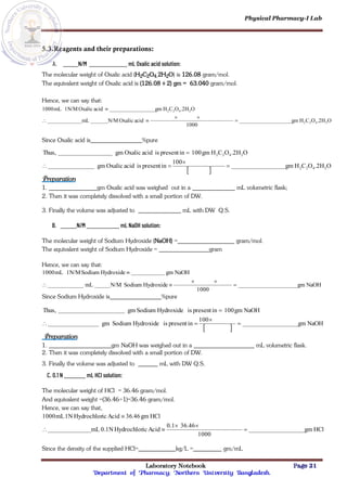 Physical Pharmacy-I Lab
Laboratory Notebook Page 21
Department of Pharmacy; Northern University Bangladesh.
5.3.Reagents and their preparations:
A. N/M mL Oxalic acid solution:
The molecular weight of Oxalic acid (H2C2O4.2H2O) is 126.08 gram/mol.
The equivalent weight of Oxalic acid is (126.08 ÷ 2) gm = 63.040 gram/mol.
Hence, we can say that:
O
.2H
O
C
H
gm
1000
acid
Oxalic
N/M
mL
O
.2H
O
C
H
gm
acid
Oxalic
1N/M
mL
1000
2
4
2
2
2
4
2
2






Since Oxalic acid is %pure
 
O
.2H
O
C
H
gm
100
in
present
is
acid
Oxalic
gm
O
.2H
O
C
H
gm
100
in
present
is
acid
Oxalic
gm
Thus,
2
4
2
2
2
4
2
2





Preparation
1. gm Oxalic acid was weighed out in a mL volumetric flask;
2. Then it was completely dissolved with a small portion of DW.
3. Finally the volume was adjusted to mL with DW Q.S.
B. N/M mL NaOH solution:
The molecular weight of Sodium Hydroxide (NaOH) = gram/mol.
The equivalent weight of Sodium Hydroxide = gram
Hence, we can say that:
NaOH
gm
1000
Hydroxide
Sodium
N/M
mL
NaOH
gm
Hydroxide
Sodium
1N/M
mL
1000






Since Sodium Hydroxide is %pure
 
NaOH
gm
100
in
present
is
Hydroxide
Sodium
gm
NaOH
gm
100
in
present
is
Hydroxide
Sodium
gm
Thus,





Preparation
1. gm NaOH was weighed out in a mL volumetric flask.
2. Then it was completely dissolved with a small portion of DW.
3. Finally the volume was adjusted to mL with DW Q.S.
C. 0.1 N mL HCl solution:
The molecular weight of HCl = 36.46 gram/mol.
And equivalent weight =(36.46÷1)=36.46 gram/mol.
Hence, we can say that,
HCl
gm
1000
36.46
0.1
Acid
ic
Hydrochlor
0.1N
mL
HCl
gm
46
.
36
Acid
ic
Hydrochlor
1N
mL
1000






Since the density of the supplied HCl= kg/L = gm/mL
 