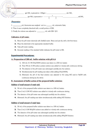Physical Pharmacy-I Lab
Laboratory Notebook Page 28
Department of Pharmacy; Northern University Bangladesh.
  3
3
3
3
mLNH
in
present
is
NH
gm
NH
mL
100gm
in
present
is
NH
gm
Thus,






Preparation
1. mL Ammonia was weighed out in a mL volumetric flask;
2. Then it was completely dissolved with a small portion of DW.
3. Finally the volume was adjusted to mL with DW Q.S
Calibration of pH meter:
1. Rinse the pH meter electrode with distilled water. Rinse and pat dry with a lint-free tissue.
2. Place the electrode in the appropriate standard buffer.
3. Take pH meter reading.
4. Accurate reading of the standard buffer indicates the pH meter is OK.
Experimental Procedures:
A. Preparation of 200 mL buffer solution with pH 4.6
1. 102 mL 0.1 M CH3COOH solution was taken in a 250 mL beaker.
2. Then 98 mL 0.1M sodium acetate solution was added to it slowly with continuous stirring.
3. The detector of the pH meter was submerged carefully into the solution.
4. Simultaneously the pH reading was taken while adding CH3COONa.
5. Afterward, the pH of the final solution was adjusted to 4.6 using HCl and/or NaOH with
continuous stirring by the stirrer.
B. Assessment of buffer action of the prepared buffer solution:
Addition of small amount of weak acid:
1. 50 mL of the prepared buffer solution was taken in a 100 mL beaker.
2. Then 2 mL 0.1M HCl solution was added to it slowly with continuous stirring.
3. The detector of the pH meter was submerged carefully into the solution.
4. Afterward, the pH reading was taken simultaneously while adding HCl Solution.
Addition of small amount of weak base:
1. 50 mL of the prepared buffer solution was taken in a 100 mL beaker.
2. Then 2 mL 0.1M NH4OH solution was added to it slowly with continuous stirring
3. The detector of the pH meter was submerged carefully into the solution
4. Afterward, the pH reading was taken simultaneously while adding NH4OH Solution.
 