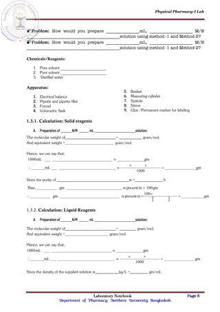 Physical Pharmacy-I Lab
Laboratory Notebook Page 5
Department of Pharmacy; Northern University Bangladesh.
Problem: How would you prepare mL, M/N
solution using method -1 and Method-2?
Problem: How would you prepare mL, M/N
solution using method -1 and Method-2?
Chemicals/Reagents:
1. Pure solvent
2. Pure solvent
3. Distilled water
Apparatus:
1. Electrical balance
2. Pipette and pipette filler
3. Funnel
4. Volumetric flask
5. Beaker
6. Measuring cylinder
7. Spatula
8. Stirrer
9. Glue /Permanent marker for labeling
1.3.1. Calculation: Solid reagents
A. Preparation of N/M mL solution:
The molecular weight of = gram/mol.
And equivalent weight = gram/mol.
Hence, we can say that,
gm
1000
mL
gm
mL
1000






Since the purity of is = %
 
gm
100
in
present
is
gm
gm
100
in
present
is
gm
Thus,





1.3.2. Calculation: Liquid Reagents
A. Preparation of N/M mL solution:
The molecular weight of = gram/mol.
And equivalent weight = gram/mol.
Hence, we can say that,
gm
1000
mL
gm
mL
1000






Since the density of the supplied solution is kg/L = gm/mL
 