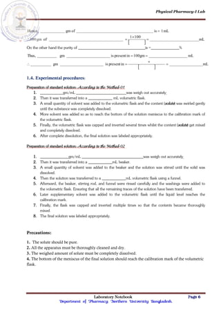 Physical Pharmacy-I Lab
Laboratory Notebook Page 6
Department of Pharmacy; Northern University Bangladesh.
 
mL
100
1
of
gm
100
mL
1
is
of
gm
Hence,





On the other hand the purity of is = %
 
mL
in
present
is
gm
mL
100gm
in
present
is
gm
Thus,






1.4. Experimental procedures:
Preparation of standard solution: According to the Method-01
1. gm/mL was weigh out accurately.
2. Then it was transferred into a mL volumetric flask.
3. A small quantity of solvent was added to the volumetric flask and the content (solute) was swirled gently
until the substance was completely dissolved.
4. More solvent was added so as to reach the bottom of the solution meniscus to the calibration mark of
the volumetric flask.
5. Finally, the volumetric flask was capped and inverted several times whilst the content (solute) get mixed
and completely dissolved.
6. After complete dissolution, the final solution was labeled appropriately.
Preparation of standard solution: According to the Method-02
1. gm/mL was weigh out accurately.
2. Then it was transferred into a mL beaker.
3. A small quantity of solvent was added to the beaker and the solution was stirred until the solid was
dissolved.
4. Then the solution was transferred to a mL volumetric flask using a funnel.
5. Afterward, the beaker, stirring rod, and funnel were rinsed carefully and the washings were added to
the volumetric flask. Ensuring that all the remaining traces of the solution have been transferred.
6. Later supplementary solvent was added to the volumetric flask until the liquid level reaches the
calibration mark.
7. Finally, the flask was capped and inverted multiple times so that the contents became thoroughly
mixed.
8. The final solution was labeled appropriately.
Precautions:
1. The solute should be pure.
2. All the apparatus must be thoroughly cleaned and dry.
3. The weighed amount of solute must be completely dissolved.
4. The bottom of the meniscus of the final solution should reach the calibration mark of the volumetric
flask.
 