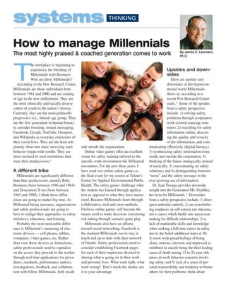 systems                                                         THINKING




How to manage Millennials
                                                                                                                By James E. Leemann,
The most highly praised & coached generation comes to work                                                      Ph.D.




T
             he workplace is beginning to
             experience the blending of                                                                Upsides and down-
             Millennials with Boomers.                                                                 sides
             Who are these Millennials?                                                                    There are upsides and
  According to the Pew Research Center,                                                                 downsides of this hypercon-
Millennials are those individuals born                                                                  nected world Millennials
between 1981 and 2000 and are coming                                                                    thrive in, according to a
of age in the new millennium. They are                                                                  recent Pew Research Center
the most ethnically and racially diverse                                                                study.2 Some of the upsides
cohort of youth in the nation’s history.                                                                from a safety perspective
Currently, they are the most politically                                                                include: 1) solving safety
progressive (i.e., liberal) age group. They                                                             problems through cooperative
are the first generation in human history                                                               work (crowd-sourcing solu-
to consider tweeting, instant messaging,                                                                tions); 2) searching for safety
Facebook, Google, YouTube, Groupon,                                                                     information online, discern-
and Wikipedia as everyday extensions of                                                                 ing the quality and veracity
their social lives. They are the least reli-                                                            of the information, and com-
giously observant since surveying such         and outside the organization.               municating effectively (digital literacy);
behavior began with youths. They are              Online video games offer an excellent    3) synthesizing safety information from
more inclined to trust institutions than       venue for safety training tailored to the   inside and outside the corporation; 4)
were their predecessors.1                      specific work environment the Millennial    thinking of the future strategically instead
                                               encounters. For the past three years, I     of tactically; 5) concentrating on safety
A different tribe                              have used two online safety games as        solutions; and 6) distinguishing between
   Millennials are significantly different     the final exam for my course at Tulane’s    “noise” and the safety message in the
than their predecessors, namely Baby           Center for Applied Environmental Public     ever-growing sea of information.
Boomers (born between 1946 and 1964)           Health. The safety games challenge what       Dr. Jean Twenge provides downside
and Generation X-ers (born between             the student has learned through applica-    insight into the Generation Me (GenMe),
1965 and 1980). I think these differ-          tion as opposed to what they have memo-     her term for Millennials.3 Downsides
ences are going to matter big time. As         rized. Because Millennials learn through    from a safety perspective include: 1) disre-
Millennial hiring increases, organizations     collaborative, trial and error methods,     spect authority entirely; 2) an overwhelm-
and safety professionals are going to          I believe online games will become the      ing emphasis on self-esteem (an outcome,
have to realign their approaches to safety     means used to make decisions concerning     not a cause) which builds into narcissism
initiatives, education, and training.          risk-taking through scenario game play.     making for difficult relationships; 3) a
   Probably the most noticeable differ-           Millennials also have an affinity        lack of marketable skills and knowledge
ence is Millennial’s mastering of elec-        toward social networking. Facebook is       when seeking a full-time career in safety
tronic devices — cell phones, tablets,         the medium Millennials use to stay in       due to the belief adulthood starts at 30;
computers, video games, etc. Rather            touch and up-to-date with their network     4) more widespread feelings of being
than view these devices as distractions,       of friends. Safety professionals need to    alone, anxious, stressed, and depressed as
safety professionals need to capitalize        consider establishing Facebook pages        exhibited in suicide being the third leading
on the access they provide to the worker       for each of their employees devoted to      cause of death among 15 to 24 year olds
through real time applications for proce-      sharing what is going on in their work      raises at-work behavior concerns involv-
dures, standards, performance metrics,         and personal lives. What went right, what   ing safety; and 5) lack of a sense of per-
investigations, feedback, and collabora-       went wrong? Don’t mock the media; use       sonal responsibility and tendency to blame
tion with fellow Millennials, both inside      it to your advantage.                       others for their problems; think about
 