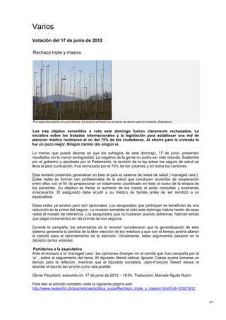 Varios
Votación del 17 de junio de 2012

Rechazo triple y masivo




Por segunda ocasión en poco tiempo, los suizos rechazan un proyecto de ahorro para la vivienda. (Keystone)


 Los tres objetos sometidos a voto este domingo fueron claramente rechazados. La
iniciativa sobre los tratados internacionales y la legislación para establecer una red de
atención médica recibieron el no del 75% de los ciudadanos. Al ahorro para la vivienda le
fue un poco mejor. Ningún cantón dio ningún sí.

Lo menos que puede decirse es que los sufragios de este domingo, 17 de junio, presentan
resultados sin la menor ambigüedad. La negativa de la gente no podía ser más rotunda. Sostenida
por el gobierno y aprobada por el Parlamento, la revisión de la ley sobre los seguro de salud se
lleva la peor puntuación. Fue rechazada por el 76% de los votantes y en todos los cantones.

Esta revisión pretendía generalizar en todo el país el sistema de redes de salud („managed care‟).
Estas redes se forman con profesionales de la salud que concluyen acuerdos de cooperación
entre ellos con el fin de proporcionar un tratamiento coordinado en todo el curso de la terapia de
los pacientes. Su objetivo es frenar el aumento de los costos al evitar consultas y exámenes
innecesarios. El asegurado debe acudir a su médico de familia antes de ser remitido a un
especialista.

Estas redes ya existen pero son opcionales. Los asegurados que participan se benefician de una
reducción en la prima del seguro. La revisión sometida al voto este domingo habría hecho de esas
redes el modelo de referencia. Los asegurados que no hubieran querido adherirse, habrían tenido
que pagar incrementos en las primas de sus seguros.

Durante la campaña, los adversarios de la revisión consideraron que la generalización de este
sistema generaría la pérdida de la libre elección de los médicos y que con el tiempo podría allanar
el camino para el racionamiento de la atención. Obviamente, estos argumentos pesaron en la
decisión de los votantes.

 Partidarios a la expectativa
Ante el rechazo a la „managed care‟, las opiniones divergen en el comité que hizo campaña por el
„sí‟ , sobre el seguimiento del tema. El diputado liberal radical, Ignazio Cassis quiere tomarse un
tiempo para la reflexión, mientras que el diputado socialista, Jean-François Steiert desea re
abordar el asunto tan pronto como sea posible.

Olivier Pauchard, swissinfo.ch, 17 de junio de 2012 – 19:04, Traducción, Marcela Águila Rubín

Para leer el artículo completo visite la siguiente página web:
http://www.swissinfo.ch/spa/noticias/politica_suiza/Rechazo_triple_y_masivo.html?cid=32921912


                                                                                                             4/7
 
