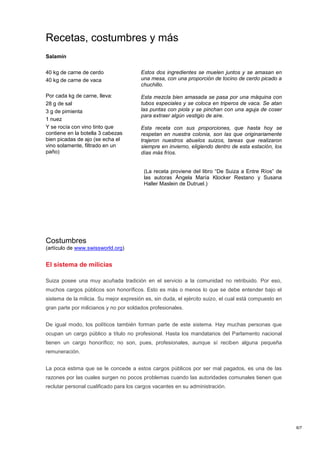 Recetas, costumbres y más
Salamín

40 kg de carne de cerdo                 Estos dos ingredientes se muelen juntos y se amasan en
40 kg de carne de vaca                  una mesa, con una proporción de tocino de cerdo picado a
                                        chuchillo.

Por cada kg de carne, lleva:            Esta mezcla bien amasada se pasa por una máquina con
28 g de sal                             tubos especiales y se coloca en triperos de vaca. Se atan
3 g de pimienta                         las puntas con piola y se pinchan con una aguja de coser
                                        para extraer algún vestigio de aire.
1 nuez
Y se rocía con vino tinto que           Esta receta con sus proporciones, que hasta hoy se
contiene en la botella 3 cabezas        respetan en nuestra colonia, son las que originariamente
bien picadas de ajo (se echa el         trajeron nuestros abuelos suizos, tareas que realizaron
vino solamente, filtrado en un          siempre en invierno, eligiendo dentro de esta estación, los
paño)                                   días más fríos.


                                         (La receta proviene del libro “De Suiza a Entre Ríos” de
                                         las autoras Ángela María Klocker Restano y Susana
                                         Haller Maslein de Dutruel.)




Costumbres
(artículo de www.swissworld.org)


El sistema de milicias

Suiza posee una muy acuñada tradición en el servicio a la comunidad no retribuido. Por eso,
muchos cargos públicos son honoríficos. Esto es más o menos lo que se debe entender bajo el
sistema de la milicia. Su mejor expresión es, sin duda, el ejército suizo, el cual está compuesto en
gran parte por milicianos y no por soldados profesionales.


De igual modo, los políticos también forman parte de este sistema. Hay muchas personas que
ocupan un cargo público a título no profesional. Hasta los mandatarios del Parlamento nacional
tienen un cargo honorífico; no son, pues, profesionales, aunque sí reciben alguna pequeña
remuneración.


La poca estima que se le concede a estos cargos públicos por ser mal pagados, es una de las
razones por las cuales surgen no pocos problemas cuando las autoridades comunales tienen que
reclutar personal cualificado para los cargos vacantes en su administración.




                                                                                                       6/7
 