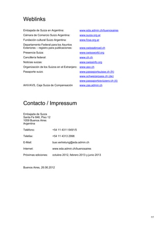 Weblinks
Embajada de Suiza en Argentina:              www.eda.admin.ch/buenosaires
Cámara de Comercio Suizo Argentina:          www.suiza.org.ar
Fundación cultural Suizo Argentina:          www.fcsa.org.ar
Departamento Federal para los Asuntos
Exteriores – registro para publicaciones:    www.swissabroad.ch
Presencia Suiza:                             www.swissworld.org
Cancillería federal:                         www.ch.ch
Noticias suizas:                             www.swissinfo.org
Organización de los Suizos en el Extranjero: www.aso.ch
Pasaporte suizo                              www.passeportsuisse.ch (fr)
                                             www.schweizerpass.ch (de)
                                             www.passaportosvizzero.ch (it)
AHV/AVS, Caja Suiza de Compensación          www.zas.admin.ch




Contacto / Impressum
Embajada de Suiza
Santa Fe 846, Piso 12
1059 Buenos Aires
Argentina

Teléfono:               +54 11 4311 6491/5

Telefax:                +54 11 4313 2998

E-Mail:                 bue.vertretung@eda.admin.ch

Internet:               www.eda.admin.ch/buenosaires

Próximas ediciones:     octubre 2012, febrero 2013 y junio 2013



Buenos Aires, 26.06.2012




                                                                              7/7
 