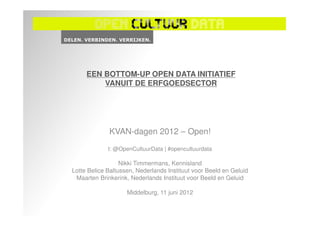 EEN BOTTOM-UP OPEN DATA INITIATIEF
         VANUIT DE ERFGOEDSECTOR




             KVAN-dagen 2012 – Open!
             t: @OpenCultuurData | #opencultuurdata

                  Nikki Timmermans, Kennisland
Lotte Belice Baltussen, Nederlands Instituut voor Beeld en Geluid
 Maarten Brinkerink, Nederlands Instituut voor Beeld en Geluid

                    Middelburg, 11 juni 2012
 