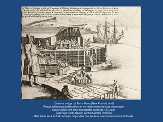 Gravura antiga da Terra Nova (New Found Land)
Pesca, descarga do Bacalhau e as várias fases da sua preparação
Esta Região terá sido descoberta cerca de 1472 por
João Vaz Corte-Real e Álvaro Martins Homem
Mais tarde será a João Alvares Fagundes que se deve o reconhecimento da Costa
 