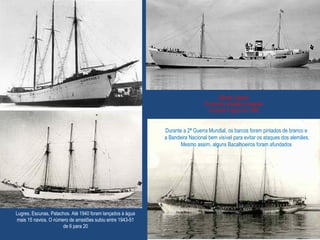 Lugres, Escunas, Patachos. Até 1940 foram lançados à água
mais 15 navios. O número de arrastões subiu entre 1943-51
de 6 para 20
Santa Joana
O primeiro arrastão português
Lançado à água em 1936
Durante a 2ª Guerra Mundial, os barcos foram pintados de branco e
a Bandeira Nacional bem visível para evitar os ataques dos alemães.
Mesmo assim, alguns Bacalhoeiros foram afundados
 