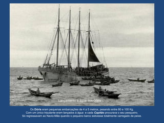 Lançamento à água dos Dóris
Os Dóris eram pequenas embarcações de 4 a 5 metros, pesando entre 80 e 100 Kg.
Com um único tripulante eram lançados à água e cada Capitão procurava o seu pesqueiro.
Só regressavam ao Navio-Mãe quando o pequeno barco estivesse totalmente carregado de peixe.
 