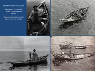 Pescadores na faina nos seus Dóris
Os temporais, o frio, o nevoeiro e
também o cansaço eram os
inimigos
Muitos pescadores morreram e de
alguns nunca mais se soube
 