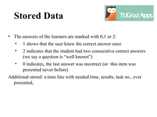 Stored Data
• The answers of the learners are marked with 0,1 or 2:
  • 1 shows that the user knew the correct answer once
   •   2 indicates that the student had two consecutive correct answers
       (we say a question is “well known”)
   •   0 indicates, the last answer was incorrect (or this item was
       presented never before)
Additional stored: a time line with needed time, results, task no., ever
  presented,
 