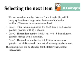 Selecting the next item
  We use a random number between 0 and 1 to decide, which
  category is activated to generate the next multiplication
  problem: Therefore three cases are defined:
• Case 1: If the random number is 0<x<0.05 than a well-known
  question (marked with 2) is chosen.
• Case 2: The random number is 0.05 > x >= 0.15 than a known
  question marked with 1 is chosen.
• Case 3: The random number is x > 0.15 than an unknown
  question out of the extended and actual learning area is chosen.
These parameters can be changed for the total system, not for
  Indivuduals
 