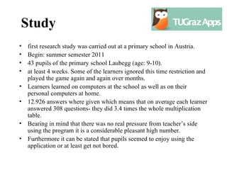 Study
•   first research study was carried out at a primary school in Austria.
•   Begin: summer semester 2011
•   43 pupils of the primary school Laubegg (age: 9-10).
•   at least 4 weeks. Some of the learners ignored this time restriction and
    played the game again and again over months.
•   Learners learned on computers at the school as well as on their
    personal computers at home.
•   12.926 answers where given which means that on average each learner
    answered 308 questions- they did 3.4 times the whole multiplication
    table.
•   Bearing in mind that there was no real pressure from teacher’s side
    using the program it is a considerable pleasant high number.
•   Furthermore it can be stated that pupils seemed to enjoy using the
    application or at least get not bored.
 