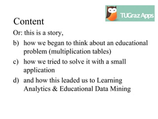 Content
Or: this is a story,
b) how we began to think about an educational
    problem (multiplication tables)
c) how we tried to solve it with a small
    application
d) and how this leaded us to Learning
    Analytics & Educational Data Mining
 